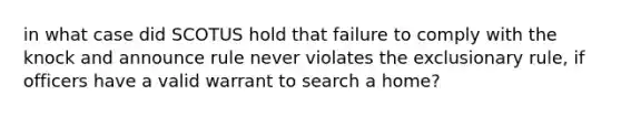 in what case did SCOTUS hold that failure to comply with the knock and announce rule never violates the exclusionary rule, if officers have a valid warrant to search a home?