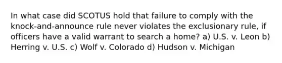 In what case did SCOTUS hold that failure to comply with the knock-and-announce rule never violates the exclusionary rule, if officers have a valid warrant to search a home? a) U.S. v. Leon b) Herring v. U.S. c) Wolf v. Colorado d) Hudson v. Michigan