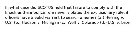 In what case did SCOTUS hold that failure to comply with the knock-and-announce rule never violates the exclusionary rule, if officers have a valid warrant to search a home? (a.) Herring v. U.S. (b.) Hudson v. Michigan (c.) Wolf v. Colorado (d.) U.S. v. Leon