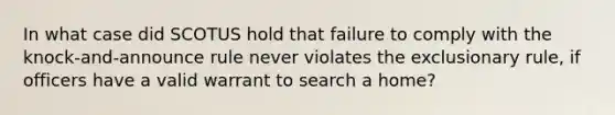 In what case did SCOTUS hold that failure to comply with the knock-and-announce rule never violates <a href='https://www.questionai.com/knowledge/kiz15u9aWk-the-exclusionary-rule' class='anchor-knowledge'>the exclusionary rule</a>, if officers have a valid warrant to search a home?