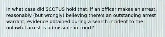 In what case did SCOTUS hold that, if an officer makes an arrest, reasonably (but wrongly) believing there's an outstanding arrest warrant, evidence obtained during a search incident to the unlawful arrest is admissible in court?