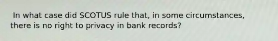 ​ In what case did SCOTUS rule that, in some circumstances, there is no right to privacy in bank records?