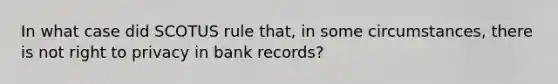 In what case did SCOTUS rule that, in some circumstances, there is not right to privacy in bank records?