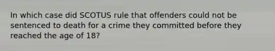 In which case did SCOTUS rule that offenders could not be sentenced to death for a crime they committed before they reached the age of 18?