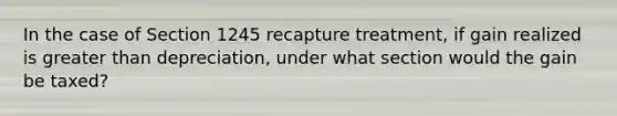 In the case of Section 1245 recapture treatment, if gain realized is greater than depreciation, under what section would the gain be taxed?