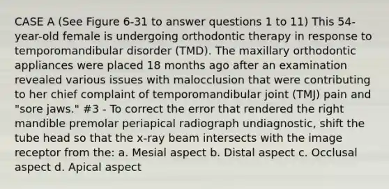 CASE A (See Figure 6-31 to answer questions 1 to 11) This 54-year-old female is undergoing orthodontic therapy in response to temporomandibular disorder (TMD). The maxillary orthodontic appliances were placed 18 months ago after an examination revealed various issues with malocclusion that were contributing to her chief complaint of temporomandibular joint (TMJ) pain and "sore jaws." #3 - To correct the error that rendered the right mandible premolar periapical radiograph undiagnostic, shift the tube head so that the x-ray beam intersects with the image receptor from the: a. Mesial aspect b. Distal aspect c. Occlusal aspect d. Apical aspect