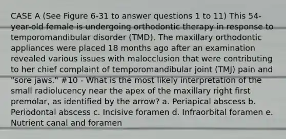 CASE A (See Figure 6-31 to answer questions 1 to 11) This 54-year-old female is undergoing orthodontic therapy in response to temporomandibular disorder (TMD). The maxillary orthodontic appliances were placed 18 months ago after an examination revealed various issues with malocclusion that were contributing to her chief complaint of temporomandibular joint (TMJ) pain and "sore jaws." #10 - What is the most likely interpretation of the small radiolucency near the apex of the maxillary right first premolar, as identified by the arrow? a. Periapical abscess b. Periodontal abscess c. Incisive foramen d. Infraorbital foramen e. Nutrient canal and foramen