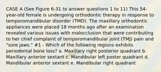 CASE A (See Figure 6-31 to answer questions 1 to 11) This 54-year-old female is undergoing orthodontic therapy in response to temporomandibular disorder (TMD). The maxillary orthodontic appliances were placed 18 months ago after an examination revealed various issues with malocclusion that were contributing to her chief complaint of temporomandibular joint (TMJ) pain and "sore jaws." #1 - Which of the following regions exhibits periodontal bone loss? a. Maxillary right posterior quadrant b. Maxillary anterior sextant c. Mandibular left poster quadrant d. Mandibular anterior sextant e. Mandibular right quadrant