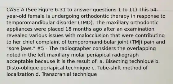 CASE A (See Figure 6-31 to answer questions 1 to 11) This 54-year-old female is undergoing orthodontic therapy in response to temporomandibular disorder (TMD). The maxillary orthodontic appliances were placed 18 months ago after an examination revealed various issues with malocclusion that were contributing to her chief complaint of temporomandibular joint (TMJ) pain and "sore jaws." #5 - The radiographer considers the overlapping noted in the left maxillary molar periapical radiograph acceptable because it is the result of: a. Bisecting technique b. Disto-oblique periapical technique c. Tube-shift method of localization d. Transcranial technique