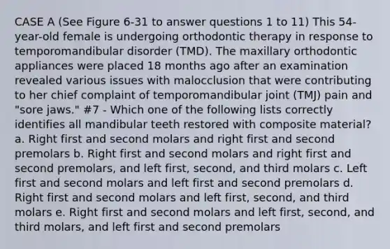 CASE A (See Figure 6-31 to answer questions 1 to 11) This 54-year-old female is undergoing orthodontic therapy in response to temporomandibular disorder (TMD). The maxillary orthodontic appliances were placed 18 months ago after an examination revealed various issues with malocclusion that were contributing to her chief complaint of temporomandibular joint (TMJ) pain and "sore jaws." #7 - Which one of the following lists correctly identifies all mandibular teeth restored with composite material? a. Right first and second molars and right first and second premolars b. Right first and second molars and right first and second premolars, and left first, second, and third molars c. Left first and second molars and left first and second premolars d. Right first and second molars and left first, second, and third molars e. Right first and second molars and left first, second, and third molars, and left first and second premolars