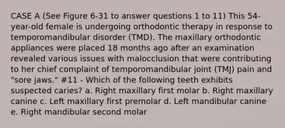 CASE A (See Figure 6-31 to answer questions 1 to 11) This 54-year-old female is undergoing orthodontic therapy in response to temporomandibular disorder (TMD). The maxillary orthodontic appliances were placed 18 months ago after an examination revealed various issues with malocclusion that were contributing to her chief complaint of temporomandibular joint (TMJ) pain and "sore jaws." #11 - Which of the following teeth exhibits suspected caries? a. Right maxillary first molar b. Right maxillary canine c. Left maxillary first premolar d. Left mandibular canine e. Right mandibular second molar