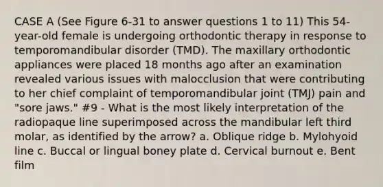 CASE A (See Figure 6-31 to answer questions 1 to 11) This 54-year-old female is undergoing orthodontic therapy in response to temporomandibular disorder (TMD). The maxillary orthodontic appliances were placed 18 months ago after an examination revealed various issues with malocclusion that were contributing to her chief complaint of temporomandibular joint (TMJ) pain and "sore jaws." #9 - What is the most likely interpretation of the radiopaque line superimposed across the mandibular left third molar, as identified by the arrow? a. Oblique ridge b. Mylohyoid line c. Buccal or lingual boney plate d. Cervical burnout e. Bent film