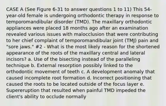 CASE A (See Figure 6-31 to answer questions 1 to 11) This 54-year-old female is undergoing orthodontic therapy in response to temporomandibular disorder (TMD). The maxillary orthodontic appliances were placed 18 months ago after an examination revealed various issues with malocclusion that were contributing to her chief complaint of temporomandibular joint (TMJ) pain and "sore jaws." #2 - What is the most likely reason for the shortened appearance of the roots of the maxillary central and lateral incisors? a. Use of the bisecting instead of the paralleling technique b. External resorption possibly linked to the orthodontic movement of teeth c. A development anomaly that caused incomplete root formation d. Incorrect positioning that caused the roots to be located outside of the focus layer e. Supereruption that resulted when painful TMD impeded the client's ability to occlude normally