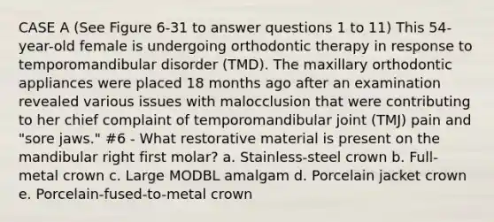 CASE A (See Figure 6-31 to answer questions 1 to 11) This 54-year-old female is undergoing orthodontic therapy in response to temporomandibular disorder (TMD). The maxillary orthodontic appliances were placed 18 months ago after an examination revealed various issues with malocclusion that were contributing to her chief complaint of temporomandibular joint (TMJ) pain and "sore jaws." #6 - What restorative material is present on the mandibular right first molar? a. Stainless-steel crown b. Full-metal crown c. Large MODBL amalgam d. Porcelain jacket crown e. Porcelain-fused-to-metal crown