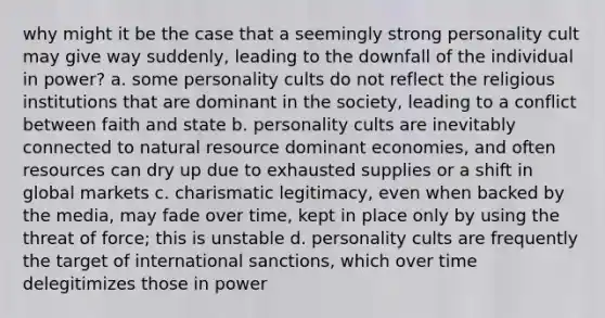 why might it be the case that a seemingly strong personality cult may give way suddenly, leading to the downfall of the individual in power? a. some personality cults do not reflect the religious institutions that are dominant in the society, leading to a conflict between faith and state b. personality cults are inevitably connected to natural resource dominant economies, and often resources can dry up due to exhausted supplies or a shift in global markets c. charismatic legitimacy, even when backed by the media, may fade over time, kept in place only by using the threat of force; this is unstable d. personality cults are frequently the target of international sanctions, which over time delegitimizes those in power