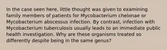 In the case seen here, little thought was given to examining family members of patients for Mycobacterium chelonae or Mycobacterium abscessus infection. By contrast, infection with Mycobacterium tuberculosis usually leads to an immediate public health investigation. Why are these organisms treated so differently despite being in the same genus?