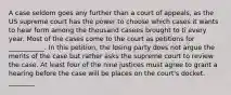 A case seldom goes any further than a court of appeals, as the US supreme court has the power to choose which cases it wants to hear form among the thousand casees brought to ti every year. Most of the cases come to the court as petitions for ___________. In this petition, the losing party does not argue the merits of the case but rather asks the supreme court to review the case. At least four of the nine justices must agree to grant a hearing before the case will be places on the court's docket. ________