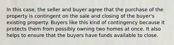 In this case, the seller and buyer agree that the purchase of the property is contingent on the sale and closing of the buyer's existing property. Buyers like this kind of contingency because it protects them from possibly owning two homes at once. It also helps to ensure that the buyers have funds available to close.