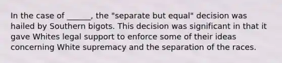 In the case of ______, the "separate but equal" decision was hailed by Southern bigots. This decision was significant in that it gave Whites legal support to enforce some of their ideas concerning White supremacy and the separation of the races.