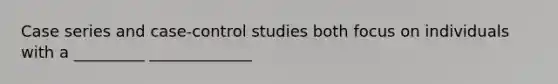 Case series and case-control studies both focus on individuals with a _________ _____________