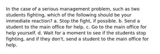 In the case of a serious management problem, such as two students fighting, which of the following should be your immediate reaction? a. Stop the fight, if possible. b. Send a student to the main office for help. c. Go to the main office for help yourself. d. Wait for a moment to see if the students stop fighting, and if they don't, send a student to the main office for help.