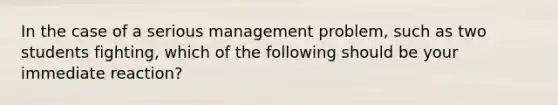 In the case of a serious management problem, such as two students fighting, which of the following should be your immediate reaction?