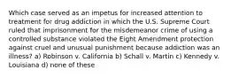 Which case served as an impetus for increased attention to treatment for drug addiction in which the U.S. Supreme Court ruled that imprisonment for the misdemeanor crime of using a controlled substance violated the Eight Amendment protection against cruel and unusual punishment because addiction was an illness? a) Robinson v. California b) Schall v. Martin c) Kennedy v. Louisiana d) none of these