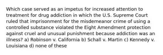 Which case served as an impetus for increased attention to treatment for drug addiction in which the U.S. Supreme Court ruled that imprisonment for the misdemeanor crime of using a controlled substance violated the Eight Amendment protection against cruel and unusual punishment because addiction was an illness? a) Robinson v. California b) Schall v. Martin c) Kennedy v. Louisiana d) none of these