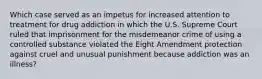 Which case served as an impetus for increased attention to treatment for drug addiction in which the U.S. Supreme Court ruled that imprisonment for the misdemeanor crime of using a controlled substance violated the Eight Amendment protection against cruel and unusual punishment because addiction was an illness?