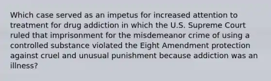 Which case served as an impetus for increased attention to treatment for drug addiction in which the U.S. Supreme Court ruled that imprisonment for the misdemeanor crime of using a controlled substance violated the Eight Amendment protection against cruel and unusual punishment because addiction was an illness?