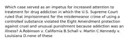 Which case served as an impetus for increased attention to treatment for drug addiction in which the U.S. Supreme Court ruled that imprisonment for the misdemeanor crime of using a controlled substance violated the Eight Amendment protection against cruel and unusual punishment because addiction was an illness? A.Robinson v. California B.Schall v. Martin C.Kennedy v. Louisiana D.none of these