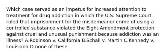 Which case served as an impetus for increased attention to treatment for drug addiction in which the U.S. Supreme Court ruled that imprisonment for the misdemeanor crime of using a controlled substance violated the Eight Amendment protection against cruel and unusual punishment because addiction was an illness? A.Robinson v. California B.Schall v. Martin C.Kennedy v. Louisiana D.none of these