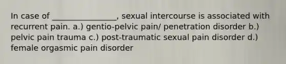 In case of ________________, sexual intercourse is associated with recurrent pain. a.) gentio-pelvic pain/ penetration disorder b.) pelvic pain trauma c.) post-traumatic sexual pain disorder d.) female orgasmic pain disorder