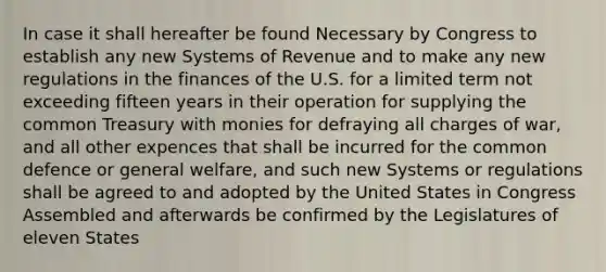 In case it shall hereafter be found Necessary by Congress to establish any new Systems of Revenue and to make any new regulations in the finances of the U.S. for a limited term not exceeding fifteen years in their operation for supplying the common Treasury with monies for defraying all charges of war, and all other expences that shall be incurred for the common defence or general welfare, and such new Systems or regulations shall be agreed to and adopted by the United States in Congress Assembled and afterwards be confirmed by the Legislatures of eleven States