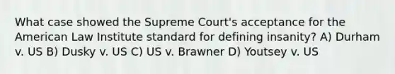 What case showed the Supreme Court's acceptance for the American Law Institute standard for defining insanity? A) Durham v. US B) Dusky v. US C) US v. Brawner D) Youtsey v. US