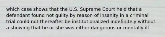 which case shows that the U.S. Supreme Court held that a defendant found not guilty by reason of insanity in a criminal trial could not thereafter be institutionalized indefinitely without a showing that he or she was either dangerous or mentally ill