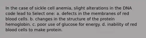 In the case of sickle cell anemia, slight alterations in the DNA code lead to Select one: a. defects in the membranes of red blood cells. b. changes in the structure of the protein hemoglobin. c. poor use of glucose for energy. d. inability of red blood cells to make protein.