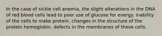 In the case of sickle cell anemia, the slight alterations in the DNA of red blood cells lead to poor use of glucose for energy. inability of the cells to make protein. changes in the structure of the protein hemoglobin. defects in the membranes of these cells.