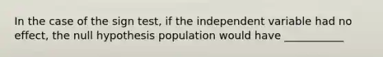 In the case of the sign test, if the independent variable had no effect, the null hypothesis population would have ___________