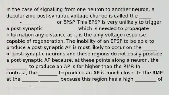 In the case of signalling from one neuron to another neuron, a depolarizing post-synaptic voltage change is called the _____ _____ - _______ ______ or EPSP. This EPSP is very unlikely to trigger a post-synaptic _______ ______ which is needed to propagate information any distance as it is the only voltage response capable of regeneration. The inability of an EPSP to be able to produce a post-synaptic AP is most likely to occur on the ______ of post-synaptic neurons and these regions do not easily produce a post-synaptic AP because, at these points along a neuron, the _________ to produce an AP is far higher than the RMP. In contrast, the ________ to produce an AP is much closer to the RMP at the _______ ________ because this region has a high _________ of _________ - _______ ______