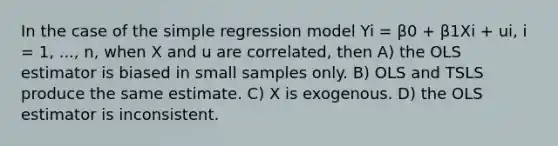 In the case of the simple regression model Yi = β0 + β1Xi + ui, i = 1, ..., n, when X and u are correlated, then A) the OLS estimator is biased in small samples only. B) OLS and TSLS produce the same estimate. C) X is exogenous. D) the OLS estimator is inconsistent.