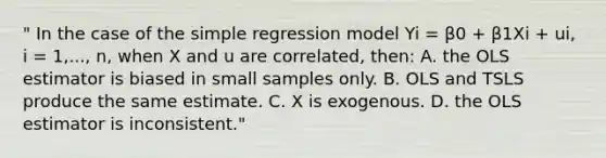 " In the case of the simple regression model Yi = β0 + β1Xi + ui, i = 1,..., n, when X and u are correlated, then: A. the OLS estimator is biased in small samples only. B. OLS and TSLS produce the same estimate. C. X is exogenous. D. the OLS estimator is inconsistent."