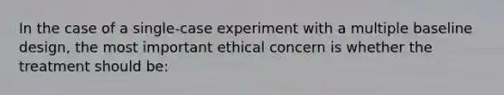 In the case of a single-case experiment with a multiple baseline design, the most important ethical concern is whether the treatment should be: