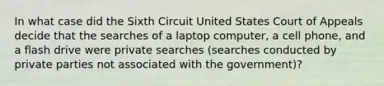 In what case did the Sixth Circuit United States Court of Appeals decide that the searches of a laptop computer, a cell phone, and a flash drive were private searches (searches conducted by private parties not associated with the government)?