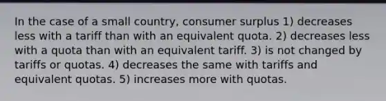 In the case of a small country, consumer surplus 1) decreases less with a tariff than with an equivalent quota. 2) decreases less with a quota than with an equivalent tariff. 3) is not changed by tariffs or quotas. 4) decreases the same with tariffs and equivalent quotas. 5) increases more with quotas.