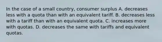 In the case of a small country, consumer surplus A. decreases less with a quota than with an equivalent tariff. B. decreases less with a tariff than with an equivalent quota. C. increases more with quotas. D. decreases the same with tariffs and equivalent quotas.