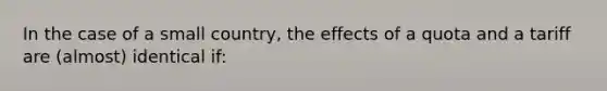 In the case of a small country, the effects of a quota and a tariff are (almost) identical if: