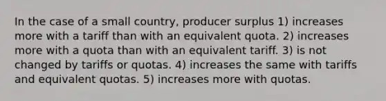 In the case of a small country, producer surplus 1) increases more with a tariff than with an equivalent quota. 2) increases more with a quota than with an equivalent tariff. 3) is not changed by tariffs or quotas. 4) increases the same with tariffs and equivalent quotas. 5) increases more with quotas.