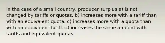 In the case of a small country, producer surplus a) is not changed by tariffs or quotas. b) increases more with a tariff than with an equivalent quota. c) increases more with a quota than with an equivalent tariff. d) increases the same amount with tariffs and equivalent quotas.