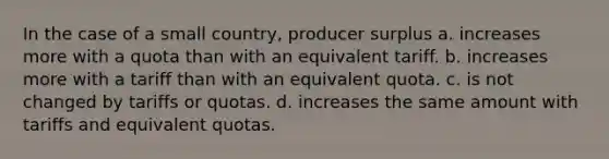 In the case of a small country, producer surplus a. increases more with a quota than with an equivalent tariff. b. increases more with a tariff than with an equivalent quota. c. is not changed by tariffs or quotas. d. increases the same amount with tariffs and equivalent quotas.